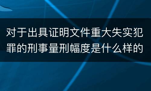 对于出具证明文件重大失实犯罪的刑事量刑幅度是什么样的