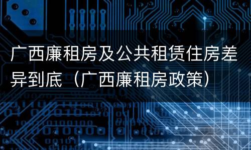 广西廉租房及公共租赁住房差异到底（广西廉租房政策）