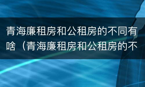 青海廉租房和公租房的不同有啥（青海廉租房和公租房的不同有啥区别）