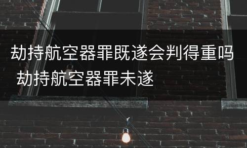 劫持航空器罪既遂会判得重吗 劫持航空器罪未遂