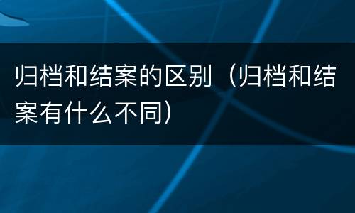 归档和结案的区别（归档和结案有什么不同）