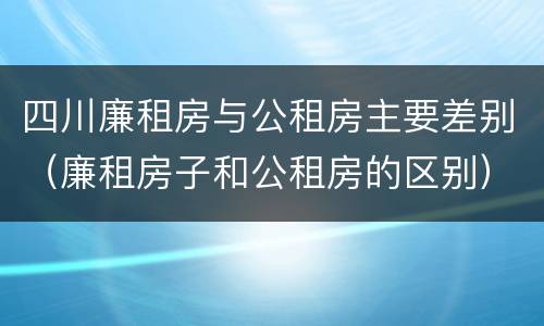 四川廉租房与公租房主要差别（廉租房子和公租房的区别）