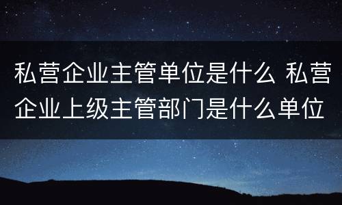 私营企业主管单位是什么 私营企业上级主管部门是什么单位