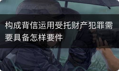构成背信运用受托财产犯罪需要具备怎样要件