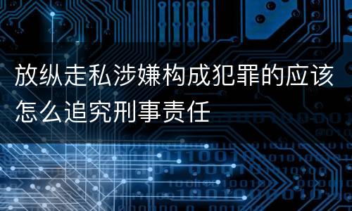 放纵走私涉嫌构成犯罪的应该怎么追究刑事责任