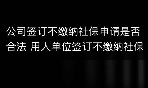 公司签订不缴纳社保申请是否合法 用人单位签订不缴纳社保协议