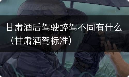 甘肃酒后驾驶醉驾不同有什么（甘肃酒驾标准）