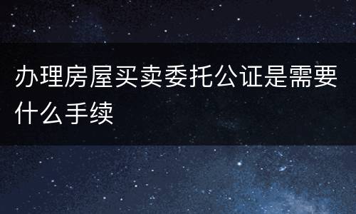 办理房屋买卖委托公证是需要什么手续