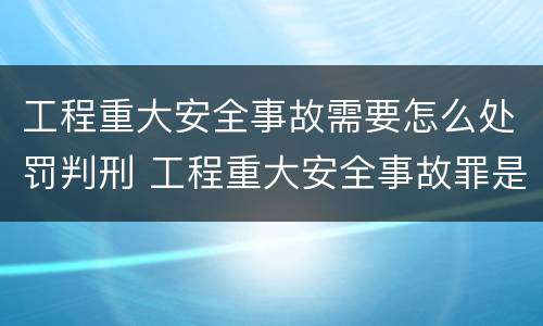 工程重大安全事故需要怎么处罚判刑 工程重大安全事故罪是单位犯罪吗