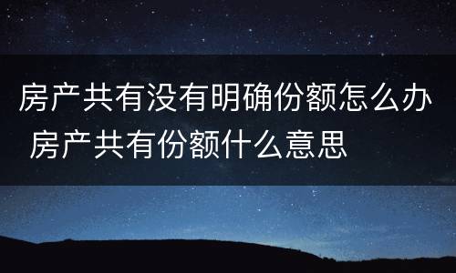 房产共有没有明确份额怎么办 房产共有份额什么意思