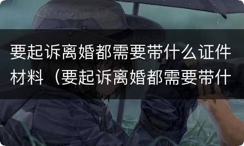 要起诉离婚都需要带什么证件材料（要起诉离婚都需要带什么证件材料去法院）