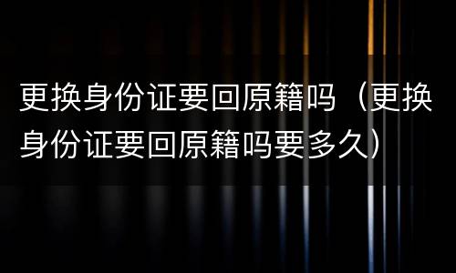 更换身份证要回原籍吗（更换身份证要回原籍吗要多久）