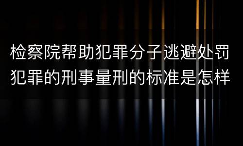 检察院帮助犯罪分子逃避处罚犯罪的刑事量刑的标准是怎样的