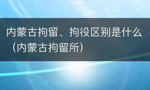 内蒙古拘留、拘役区别是什么（内蒙古拘留所）