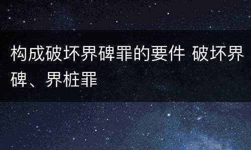 构成破坏界碑罪的要件 破坏界碑、界桩罪
