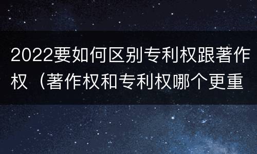 2022要如何区别专利权跟著作权（著作权和专利权哪个更重要）
