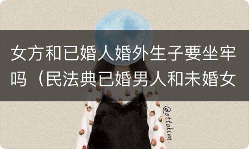 女方和已婚人婚外生子要坐牢吗（民法典已婚男人和未婚女人同居生孩子男人要坐牢吗）