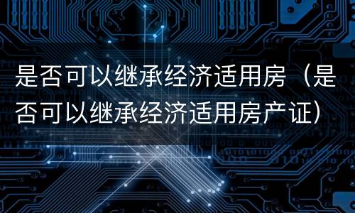 是否可以继承经济适用房（是否可以继承经济适用房产证）
