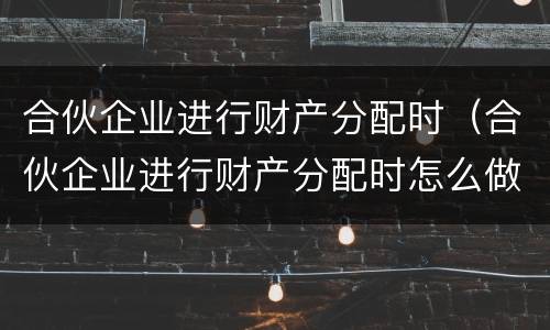 合伙企业进行财产分配时（合伙企业进行财产分配时怎么做账）