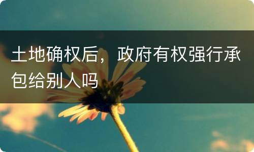 土地确权后，政府有权强行承包给别人吗