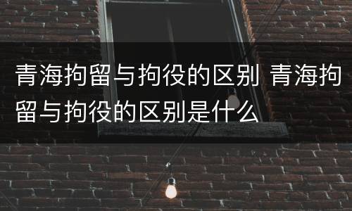 青海拘留与拘役的区别 青海拘留与拘役的区别是什么