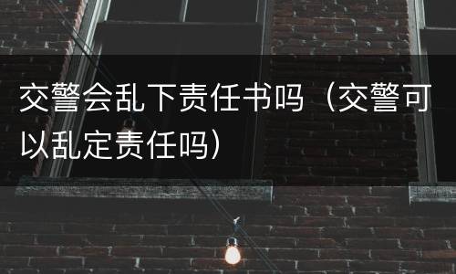 交警会乱下责任书吗（交警可以乱定责任吗）
