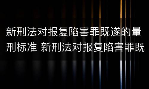 新刑法对报复陷害罪既遂的量刑标准 新刑法对报复陷害罪既遂的量刑标准是