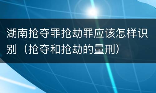 湖南抢夺罪抢劫罪应该怎样识别（抢夺和抢劫的量刑）
