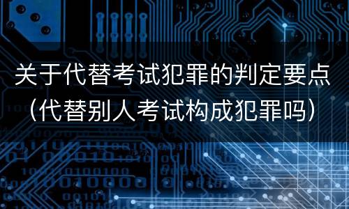 关于代替考试犯罪的判定要点（代替别人考试构成犯罪吗）