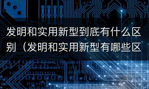 发明和实用新型到底有什么区别（发明和实用新型有哪些区别）
