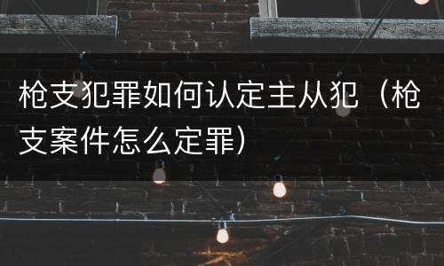 枪支犯罪如何认定主从犯（枪支案件怎么定罪）
