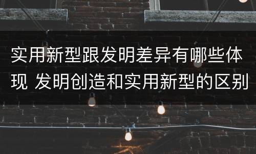 实用新型跟发明差异有哪些体现 发明创造和实用新型的区别