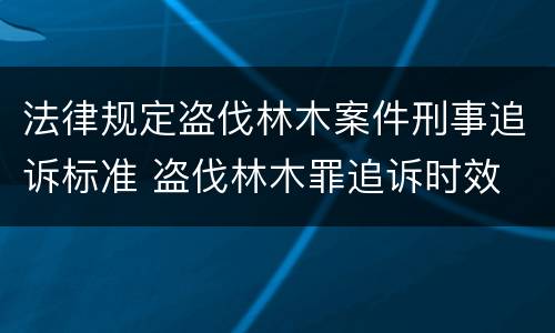 法律规定盗伐林木案件刑事追诉标准 盗伐林木罪追诉时效