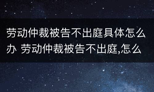 劳动仲裁被告不出庭具体怎么办 劳动仲裁被告不出庭,怎么办