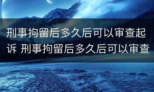 刑事拘留后多久后可以审查起诉 刑事拘留后多久后可以审查起诉了