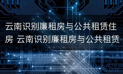 云南识别廉租房与公共租赁住房 云南识别廉租房与公共租赁住房的标准