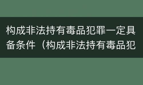 构成非法持有毒品犯罪一定具备条件（构成非法持有毒品犯罪一定具备条件吗）