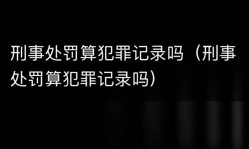 刑事处罚算犯罪记录吗（刑事处罚算犯罪记录吗）