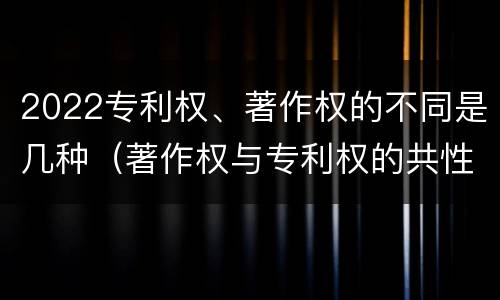 2022专利权、著作权的不同是几种（著作权与专利权的共性有）