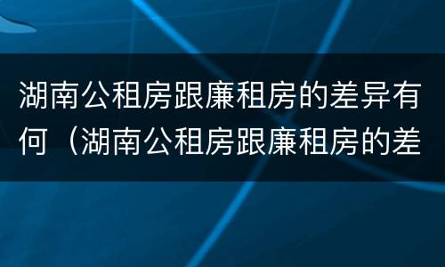 湖南公租房跟廉租房的差异有何（湖南公租房跟廉租房的差异有何不同）