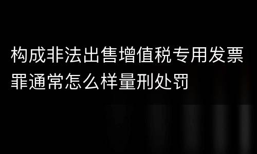 构成非法出售增值税专用发票罪通常怎么样量刑处罚