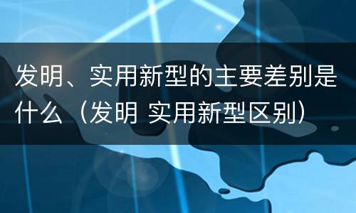 发明、实用新型的主要差别是什么（发明 实用新型区别）