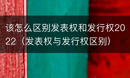 该怎么区别发表权和发行权2022（发表权与发行权区别）