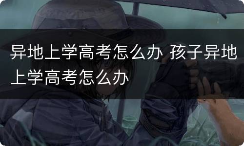 异地上学高考怎么办 孩子异地上学高考怎么办