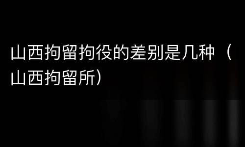 山西拘留拘役的差别是几种（山西拘留所）
