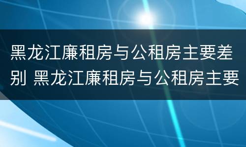 黑龙江廉租房与公租房主要差别 黑龙江廉租房与公租房主要差别大吗