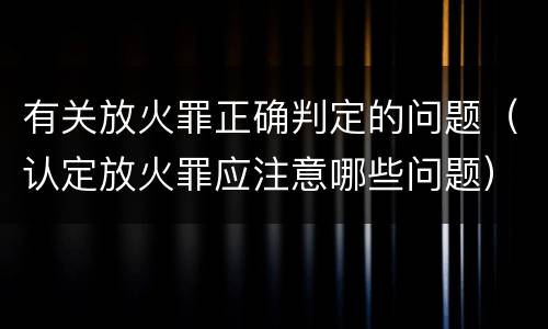 有关放火罪正确判定的问题（认定放火罪应注意哪些问题）