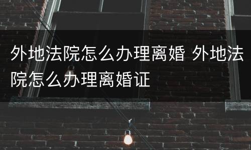 外地法院怎么办理离婚 外地法院怎么办理离婚证