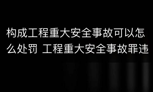构成工程重大安全事故可以怎么处罚 工程重大安全事故罪违反国家规定与严重后果之间