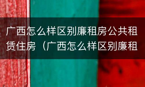 广西怎么样区别廉租房公共租赁住房（广西怎么样区别廉租房公共租赁住房和住宅）